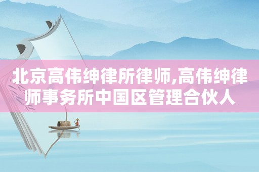 北京高偉紳律所律師,高偉紳律師事務(wù)所中國區(qū)管理合伙人