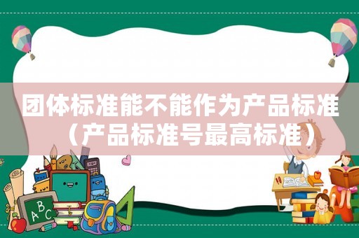 團體標準能不能作為產(chǎn)品標準（產(chǎn)品標準號最高標準）