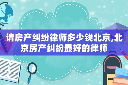請房產(chǎn)糾紛律師多少錢北京,北京房產(chǎn)糾紛最好的律師