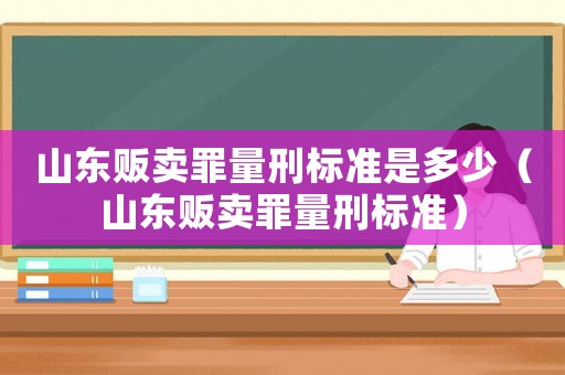山東販賣罪量刑標(biāo)準(zhǔn)是多少（山東販賣罪量刑標(biāo)準(zhǔn)）