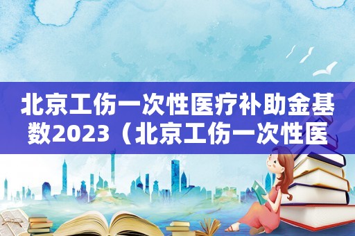北京工傷一次性醫(yī)療補(bǔ)助金基數(shù)2023（北京工傷一次性醫(yī)療補(bǔ)助金）