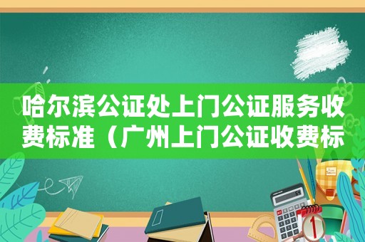 哈爾濱公證處上門公證服務(wù)收費(fèi)標(biāo)準(zhǔn)（廣州上門公證收費(fèi)標(biāo)準(zhǔn)）
