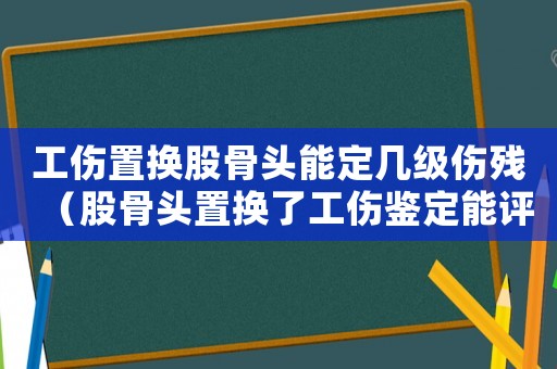 工傷置換股骨頭能定幾級傷殘（股骨頭置換了工傷鑒定能評上幾級）