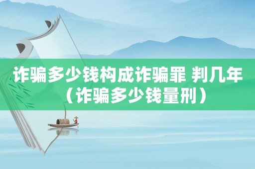 詐騙多少錢構(gòu)成詐騙罪 判幾年（詐騙多少錢量刑）
