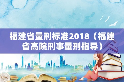 福建省量刑標(biāo)準(zhǔn)2018（福建省高院刑事量刑指導(dǎo)）