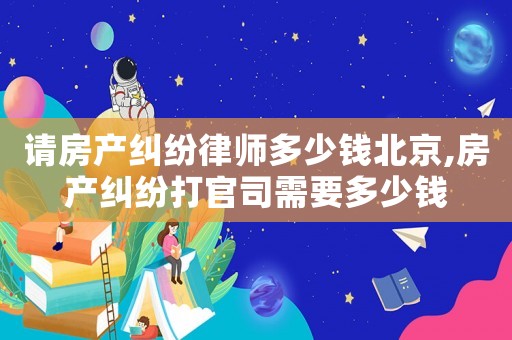 請(qǐng)房產(chǎn)糾紛律師多少錢北京,房產(chǎn)糾紛打官司需要多少錢