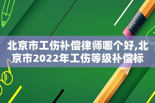 北京市工傷補償律師哪個好,北京市2022年工傷等級補償標準