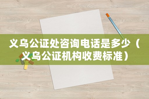 義烏公證處咨詢電話是多少（義烏公證機構(gòu)收費標準）