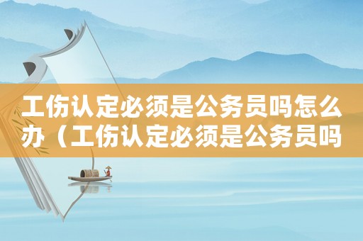 工傷認定必須是公務員嗎怎么辦（工傷認定必須是公務員嗎）