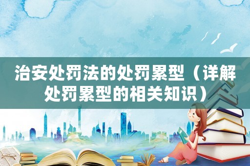 治安處罰法的處罰累型（詳解處罰累型的相關(guān)知識(shí)）
