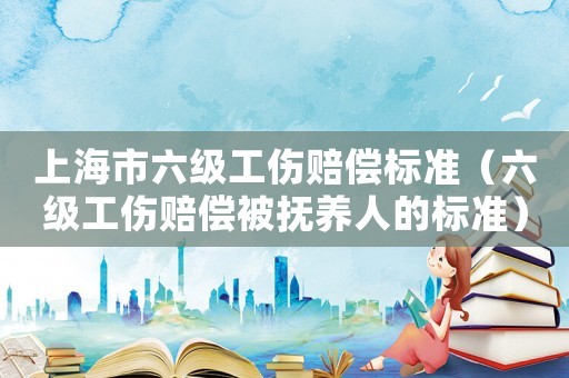 上海市六級工傷賠償標(biāo)準(zhǔn)（六級工傷賠償被撫養(yǎng)人的標(biāo)準(zhǔn)）