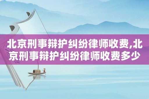 北京刑事辯護(hù)糾紛律師收費(fèi),北京刑事辯護(hù)糾紛律師收費(fèi)多少錢