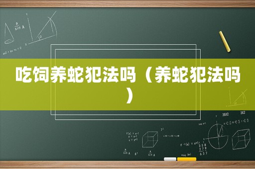 吃飼養(yǎng)蛇犯法嗎（養(yǎng)蛇犯法嗎）