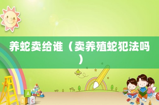 養(yǎng)蛇賣給誰(shuí)（賣養(yǎng)殖蛇犯法嗎）