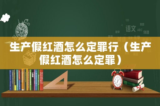 生產(chǎn)假紅酒怎么定罪行（生產(chǎn)假紅酒怎么定罪）