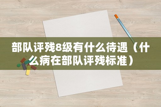 部隊(duì)評殘8級有什么待遇（什么病在部隊(duì)評殘標(biāo)準(zhǔn)）