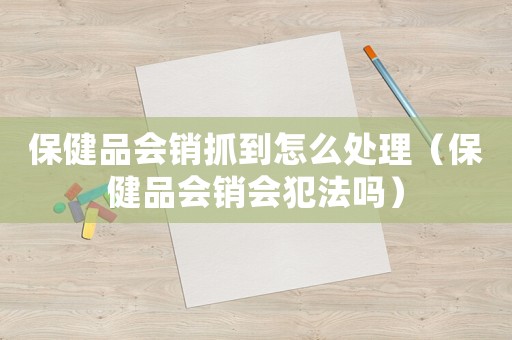 保健品會銷抓到怎么處理（保健品會銷會犯法嗎）