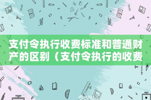 支付令執(zhí)行收費(fèi)標(biāo)準(zhǔn)和普通財產(chǎn)的區(qū)別（支付令執(zhí)行的收費(fèi)標(biāo)準(zhǔn)）