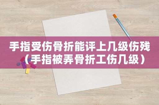 手指受傷骨折能評上幾級傷殘（手指被弄骨折工傷幾級）