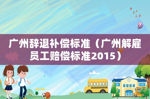 廣州辭退補(bǔ)償標(biāo)準(zhǔn)（廣州解雇員工賠償標(biāo)準(zhǔn)2015）
