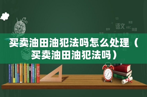 買(mǎi)賣(mài)油田油犯法嗎怎么處理（買(mǎi)賣(mài)油田油犯法嗎）