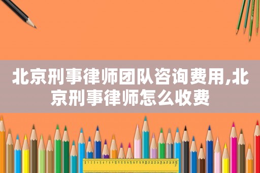 北京刑事律師團隊咨詢費用,北京刑事律師怎么收費