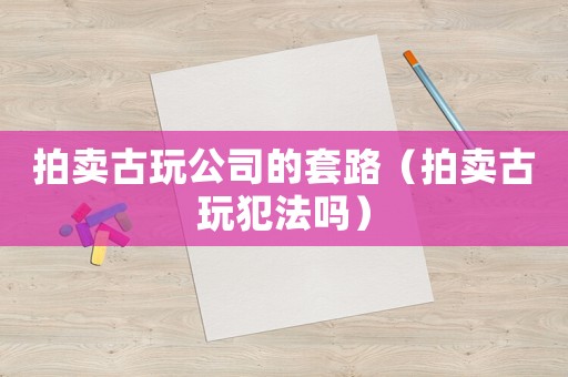 拍賣(mài)古玩公司的套路（拍賣(mài)古玩犯法嗎）