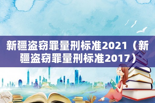 新疆盜竊罪量刑標(biāo)準(zhǔn)2021（新疆盜竊罪量刑標(biāo)準(zhǔn)2017）