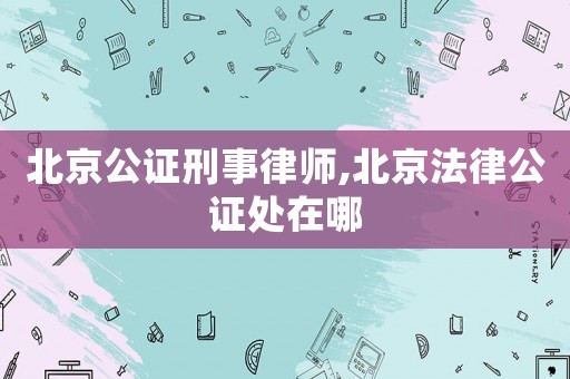 北京公證刑事律師,北京法律公證處在哪