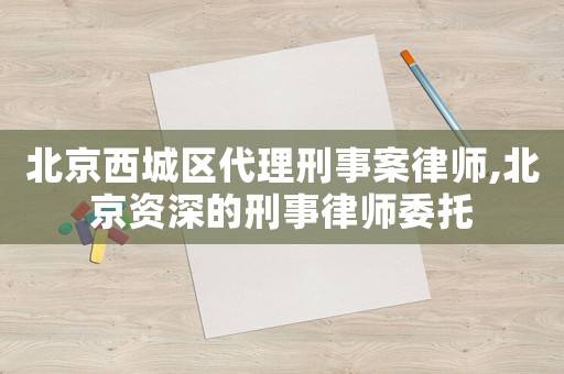 北京西城區(qū)代理刑事案律師,北京資深的刑事律師委托