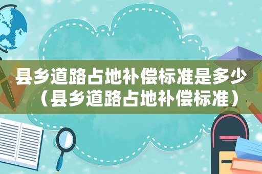 縣鄉(xiāng)道路占地補償標(biāo)準(zhǔn)是多少（縣鄉(xiāng)道路占地補償標(biāo)準(zhǔn)）