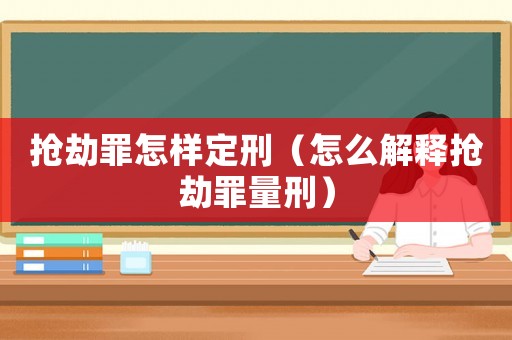 搶劫罪怎樣定刑（怎么解釋搶劫罪量刑）