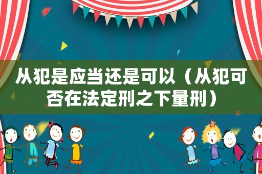 從犯是應(yīng)當(dāng)還是可以（從犯可否在法定刑之下量刑）