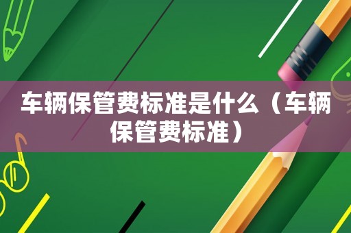 車輛保管費(fèi)標(biāo)準(zhǔn)是什么（車輛保管費(fèi)標(biāo)準(zhǔn)）