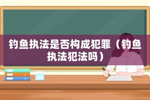 釣魚執(zhí)法是否構(gòu)成犯罪（釣魚執(zhí)法犯法嗎）