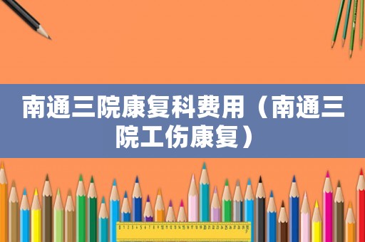 南通三院康復(fù)科費(fèi)用（南通三院工傷康復(fù)）