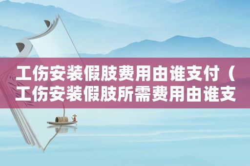 工傷安裝假肢費用由誰支付（工傷安裝假肢所需費用由誰支付）