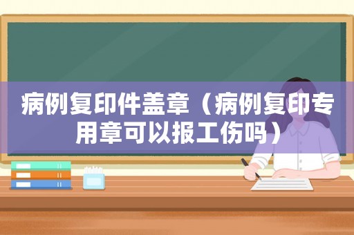 病例復印件蓋章（病例復印專用章可以報工傷嗎）