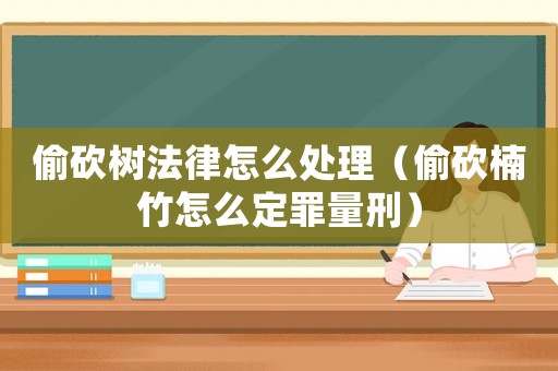 偷砍樹(shù)法律怎么處理（偷砍楠竹怎么定罪量刑）