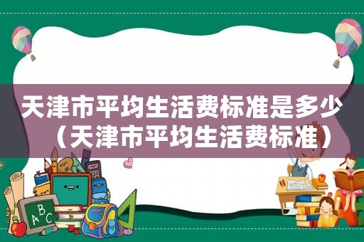 天津市平均生活費標(biāo)準(zhǔn)是多少（天津市平均生活費標(biāo)準(zhǔn)）