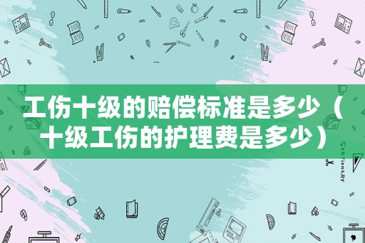 工傷十級的賠償標準是多少（十級工傷的護理費是多少）