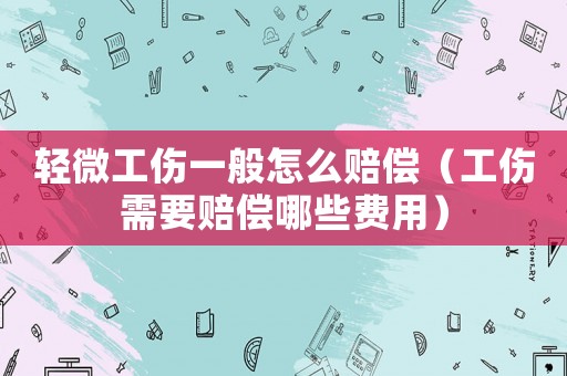 輕微工傷一般怎么賠償（工傷需要賠償哪些費用）