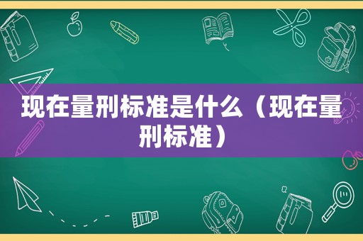現(xiàn)在量刑標準是什么（現(xiàn)在量刑標準）
