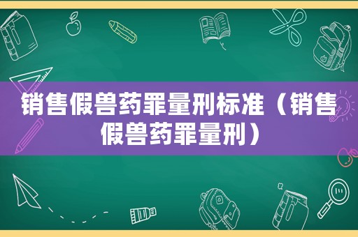 銷(xiāo)售假獸藥罪量刑標(biāo)準(zhǔn)（銷(xiāo)售假獸藥罪量刑）