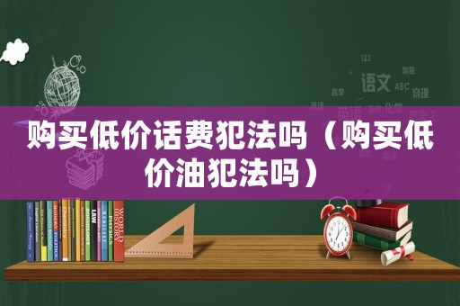 購買低價話費犯法嗎（購買低價油犯法嗎）