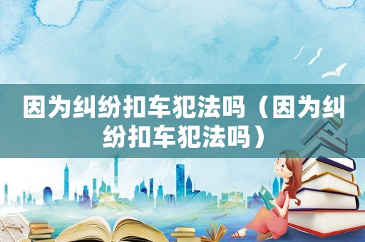 因?yàn)榧m紛扣車犯法嗎（因?yàn)榧m紛扣車犯法嗎）