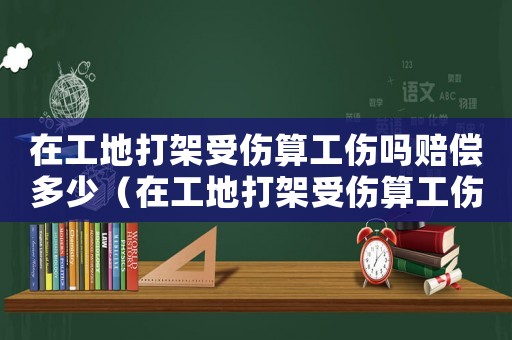 在工地打架受傷算工傷嗎賠償多少（在工地打架受傷算工傷嗎）