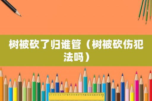 樹被砍了歸誰(shuí)管（樹被砍傷犯法嗎）
