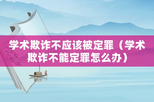 學術欺詐不應該被定罪（學術欺詐不能定罪怎么辦）