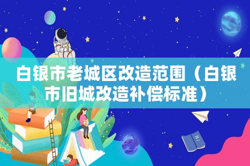 白銀市老城區(qū)改造范圍（白銀市舊城改造補償標準）